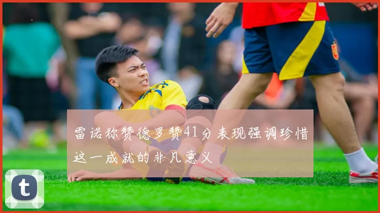 雷诺称赞德罗赞41分表现强调珍惜这一成就的非凡意义