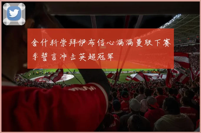 舍什科崇拜伊布信心满满曼联下赛季誓言冲击英超冠军