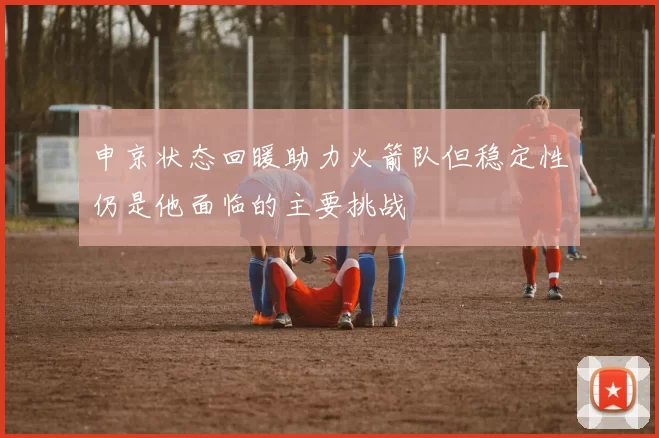 申京状态回暖助力火箭队但稳定性仍是他面临的主要挑战