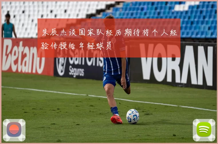 朱辰杰谈国家队经历期待将个人经验传授给年轻球员