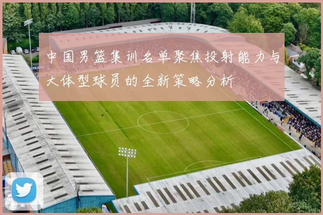 中国男篮集训名单聚焦投射能力与大体型球员的全新策略分析