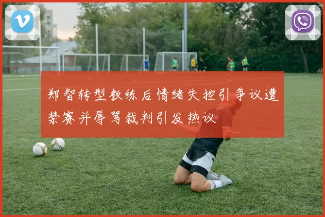 郑智转型教练后情绪失控引争议遭禁赛并辱骂裁判引发热议
