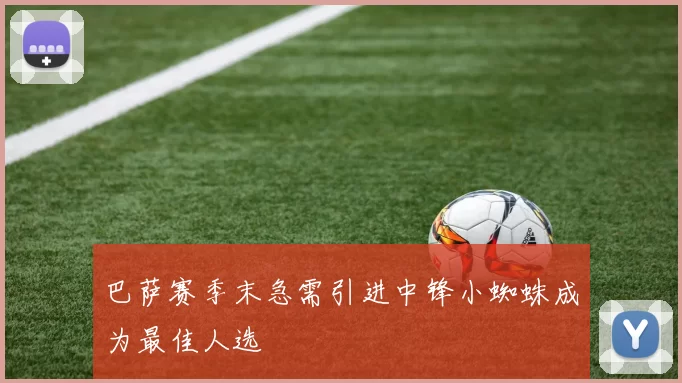 巴萨赛季末急需引进中锋小蜘蛛成为最佳人选
