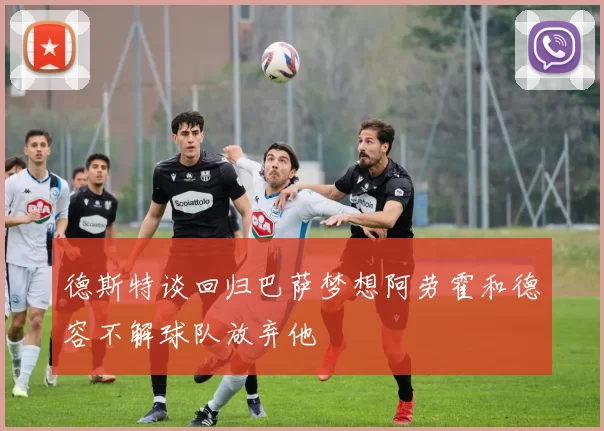 德斯特谈回归巴萨梦想阿劳霍和德容不解球队放弃他